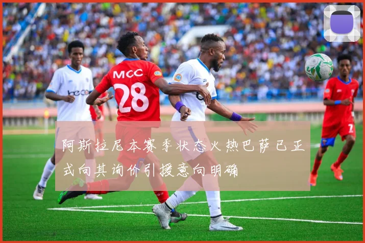 阿斯拉尼本赛季状态火热巴萨已正式向其询价引援意向明确