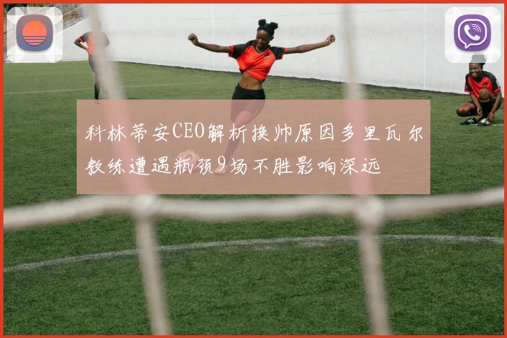 科林蒂安CEO解析换帅原因多里瓦尔教练遭遇瓶颈9场不胜影响深远