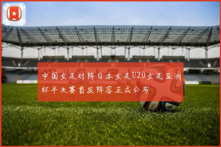 中国女足对阵日本女足U20女足亚洲杯半决赛首发阵容正式公布