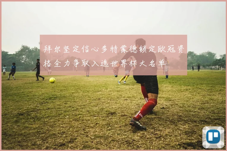 拜尔坚定信心多特蒙德锁定欧冠资格全力争取入选世界杯大名单