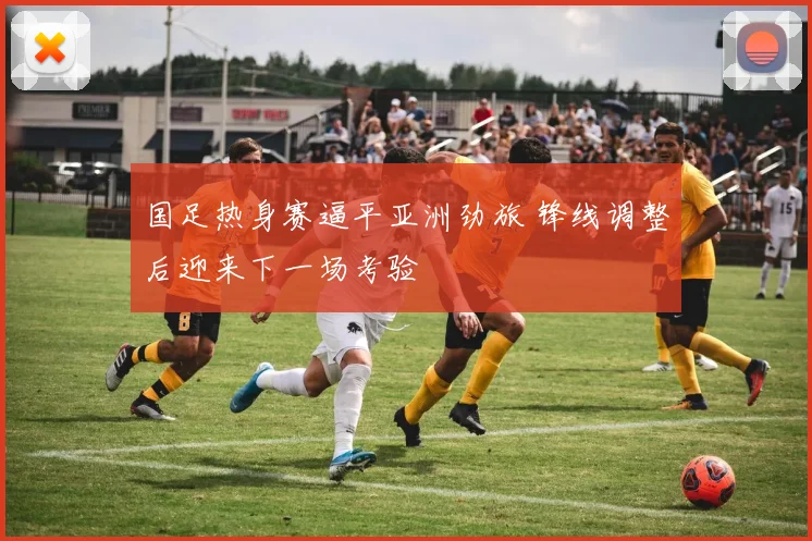国足热身赛逼平亚洲劲旅 锋线调整后迎来下一场考验