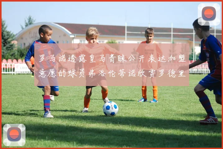 罗马诺透露皇马青睐公开表达加盟意愿的球员弗洛伦蒂诺欣赏罗德里