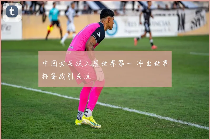 中国女足投入居世界第一 冲击世界杯备战引关注