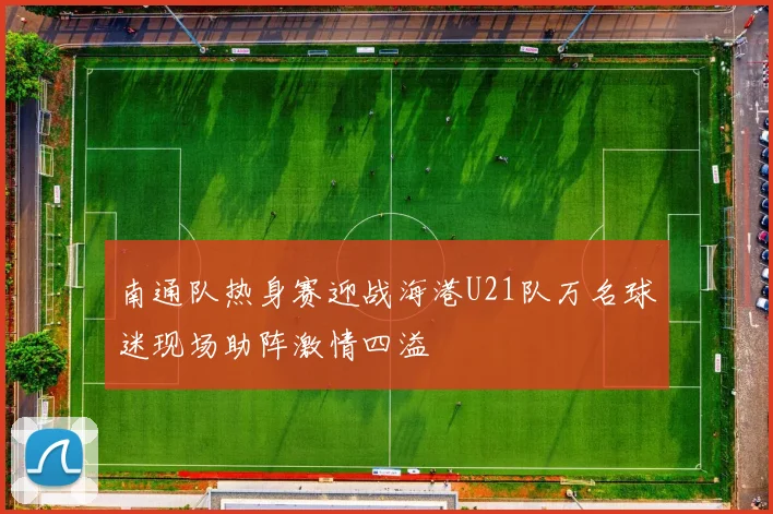 南通队热身赛迎战海港U21队万名球迷现场助阵激情四溢